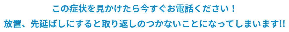 この症状を見かけたら今すぐお電話ください！ 放置、先延ばしにすると取り返しのつかないことになってしまいます!!