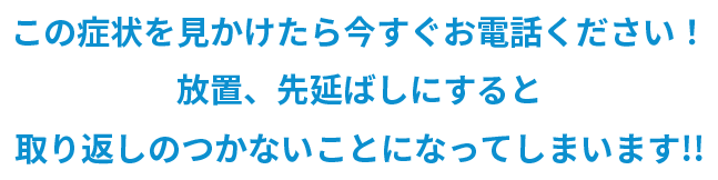 この症状を見かけたら今すぐお電話ください！ 放置、先延ばしにすると取り返しのつかないことになってしまいます!!